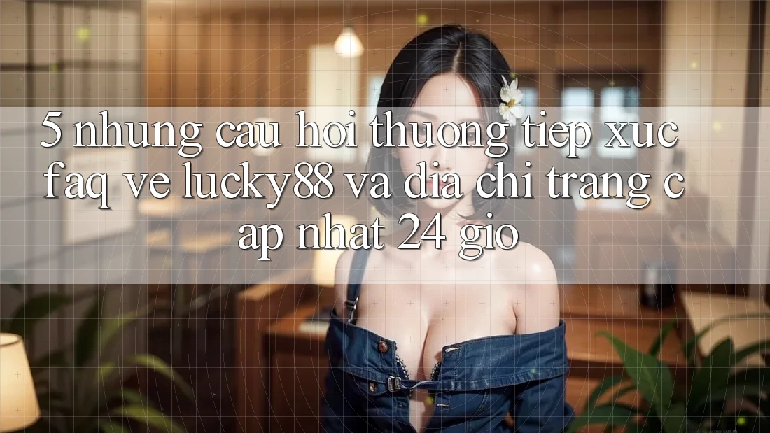 5. Những Câu Hỏi Thường Tiếp xúc (FAQ) Về Lucky88 và Địa chỉ trang Cập Nhật 24 Giờ