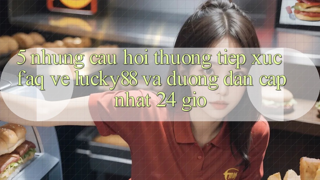 5. Những Câu Hỏi Thường Tiếp xúc (FAQ) Về Lucky88 và Đường dẫn Cập Nhật 24 Giờ