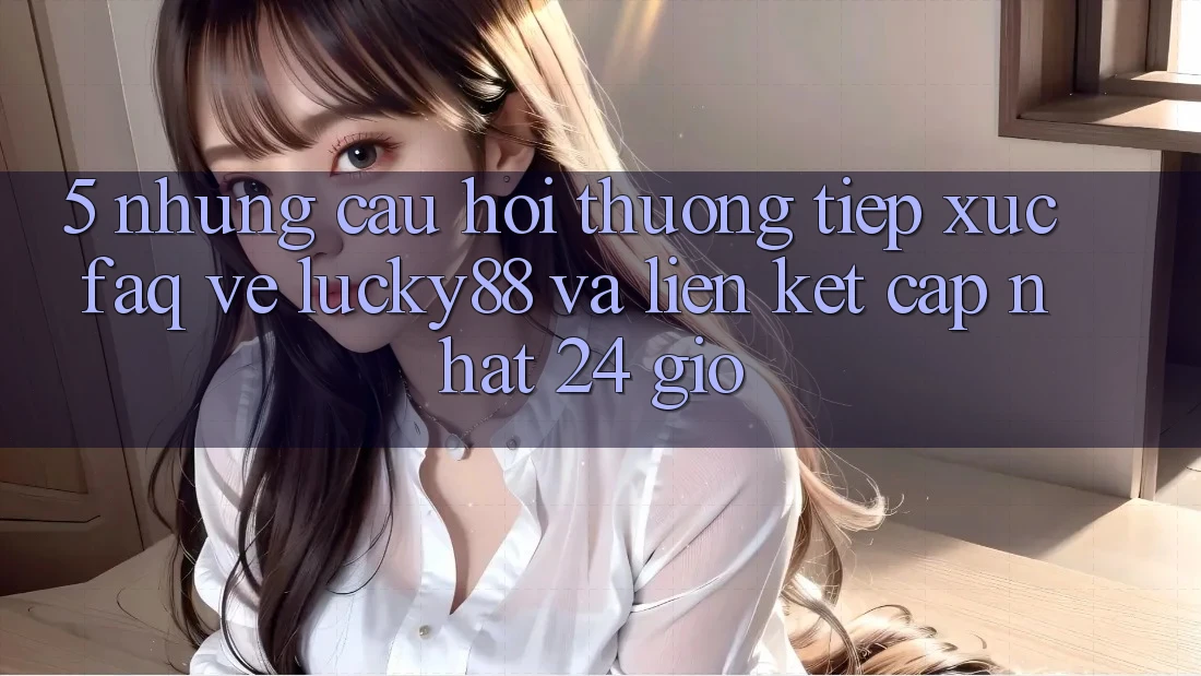 5. Những Câu Hỏi Thường Tiếp xúc (FAQ) Về Lucky88 và Liên kết Cập Nhật 24 Giờ