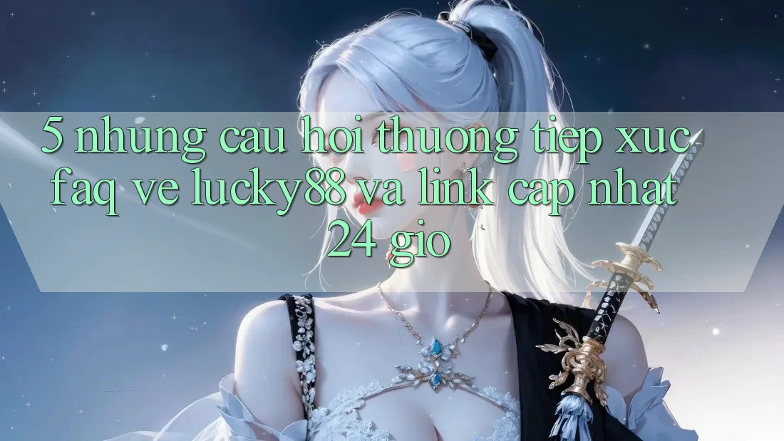 5. Những Câu Hỏi Thường Tiếp xúc (FAQ) Về Lucky88 và Link Cập Nhật 24 Giờ