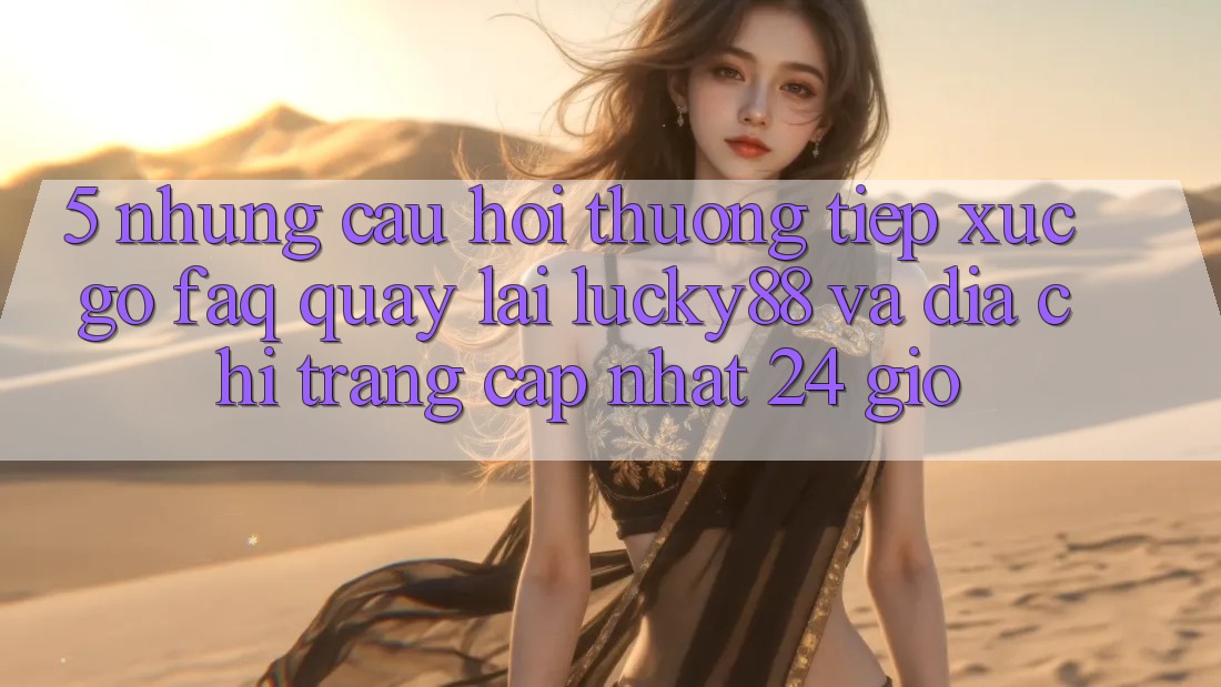 5. Những Câu Hỏi Thường Tiếp xúc gỡ (FAQ) Quay lại Lucky88 và Địa chỉ trang Cập Nhật 24 Giờ