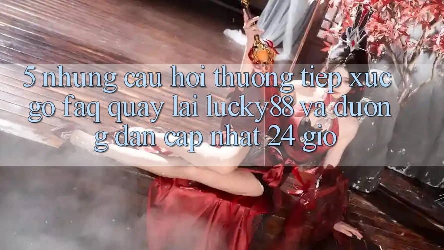 5. Những Câu Hỏi Thường Tiếp xúc gỡ (FAQ) Quay lại Lucky88 và Đường dẫn Cập Nhật 24 Giờ