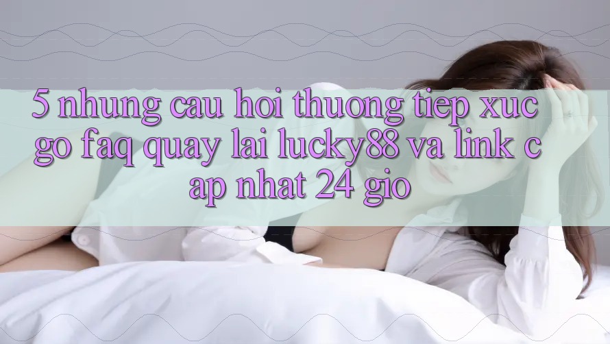 5. Những Câu Hỏi Thường Tiếp xúc gỡ (FAQ) Quay lại Lucky88 và Link Cập Nhật 24 Giờ 5. Những Câu Hỏi Thường Tiếp xúc gỡ (FAQ) Quay lại Lucky88 và Link Cập Nhật 24 Giờ