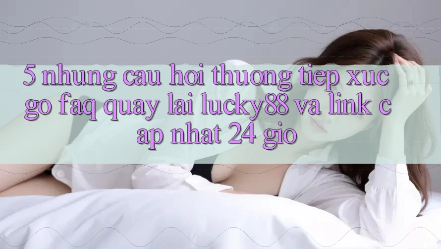 5. Những Câu Hỏi Thường Tiếp xúc gỡ (FAQ) Quay lại Lucky88 và Link Cập Nhật 24 Giờ