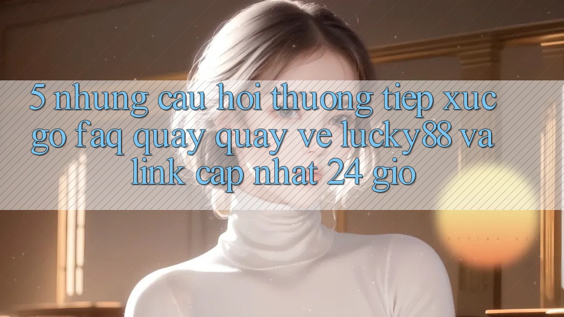 5. Những Câu Hỏi Thường Tiếp xúc gỡ (FAQ) Quay quay về Lucky88 và Link Cập Nhật 24 Giờ 5. Những Câu Hỏi Thường Tiếp xúc gỡ (FAQ) Quay quay về Lucky88 và Link Cập Nhật 24 Giờ