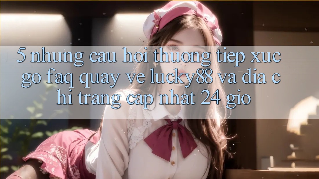 5. Những Câu Hỏi Thường Tiếp xúc gỡ (FAQ) Quay về Lucky88 và Địa chỉ trang Cập Nhật 24 Giờ