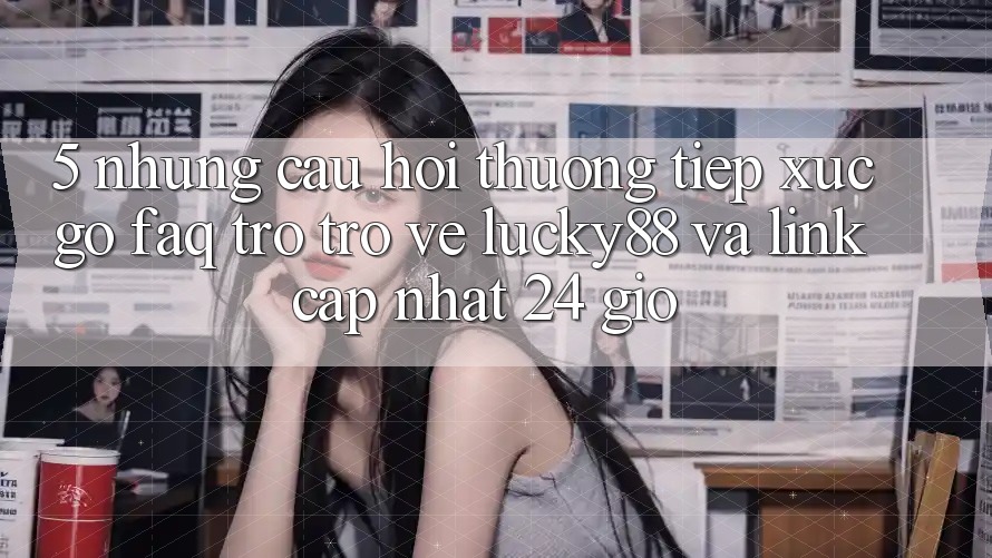5. Những Câu Hỏi Thường Tiếp xúc gỡ (FAQ) Trở trở về Lucky88 và Link Cập Nhật 24 Giờ 5. Những Câu Hỏi Thường Tiếp xúc gỡ (FAQ) Trở trở về Lucky88 và Link Cập Nhật 24 Giờ