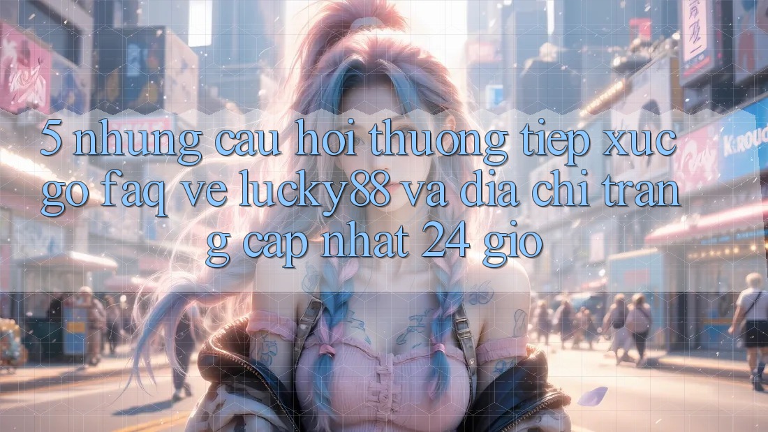 5. Những Câu Hỏi Thường Tiếp xúc gỡ (FAQ) Về Lucky88 và Địa chỉ trang Cập Nhật 24 Giờ