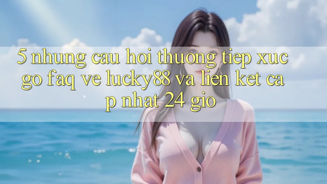 5. Những Câu Hỏi Thường Tiếp xúc gỡ (FAQ) Về Lucky88 và Liên kết Cập Nhật 24 Giờ