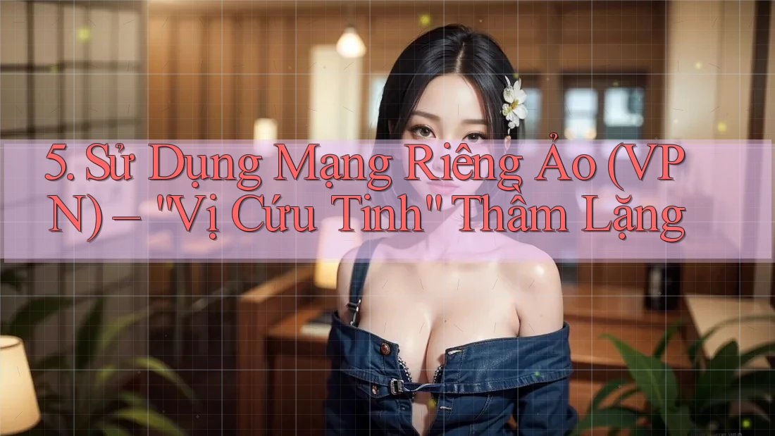 5. Sử Dụng Mạng Riêng Ảo (VPN) – “Vị Cứu Tinh” Thầm Lặng
