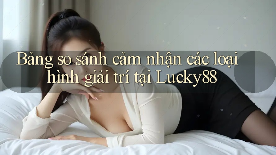 Bảng so sánh cảm nhận các loại hình giải trí tại Lucky88