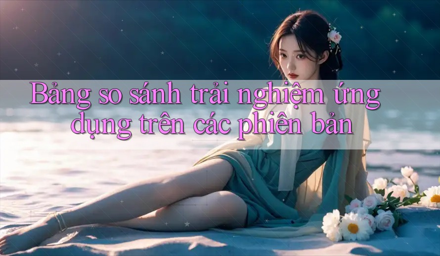 Bảng so sánh trải nghiệm ứng dụng trên các phiên bản Bảng so sánh trải nghiệm ứng dụng trên các phiên bản