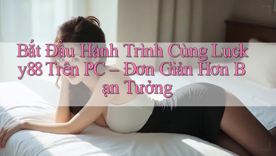 Bắt Đầu Hành Trình Cùng Lucky88 Trên PC – Đơn Giản Hơn Bạn Tưởng