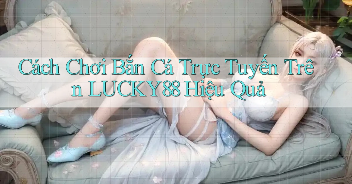 cách chơi bắn cá trực tuyến trên lucky88 hiệu quả