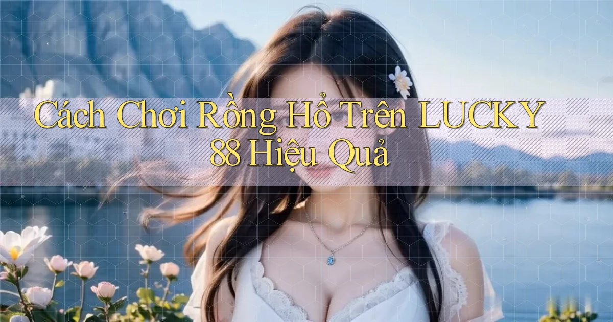 cách chơi rồng hổ trên lucky88 hiệu quả