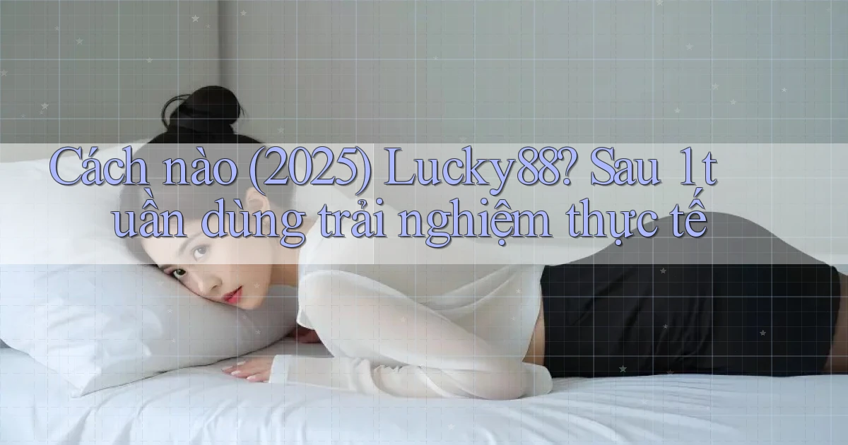 Cách nào (2025) Lucky88 sau 1 tuần dùng trải nghiệm thực tế