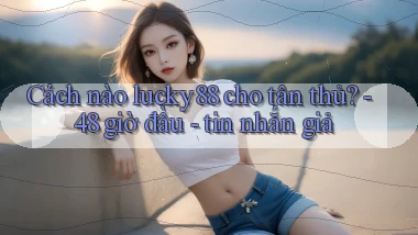 Cách nào lucky88 cho tân thủ   48 giờ đầu   tin nhắn giả