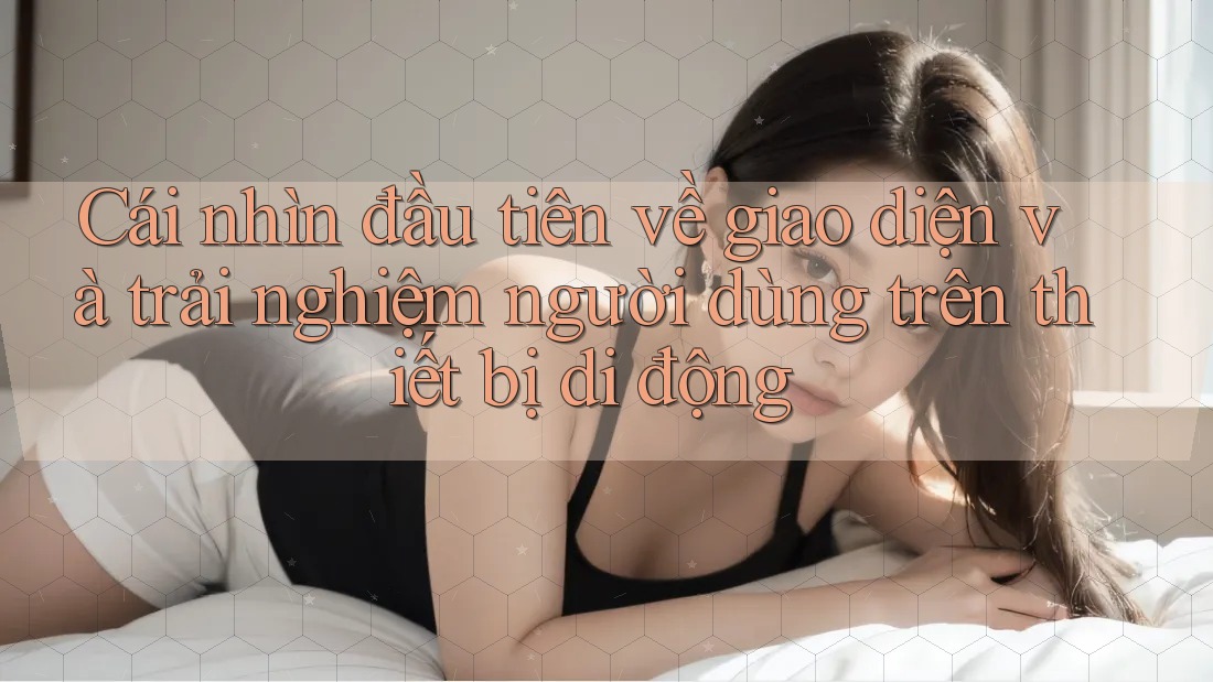 Cái nhìn đầu tiên về giao diện và trải nghiệm người dùng trên thiết bị di động Cái nhìn đầu tiên về giao diện và trải nghiệm người dùng trên thiết bị di động