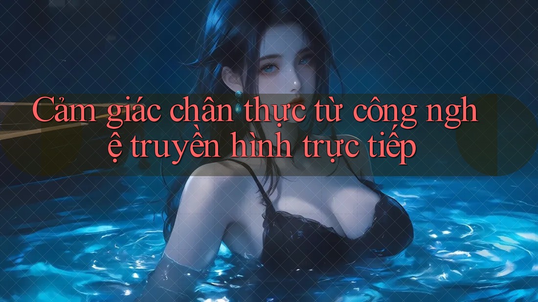 Cảm giác chân thực từ công nghệ truyền hình trực tiếp