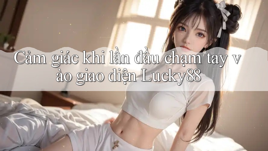 Cảm giác khi lần đầu chạm tay vào giao diện Lucky88 Cảm giác khi lần đầu chạm tay vào giao diện Lucky88