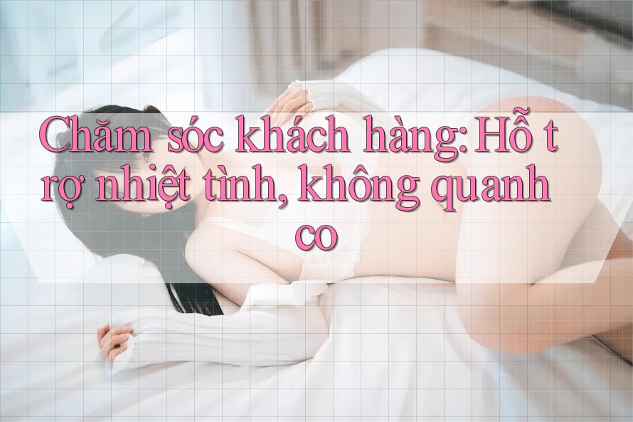 Chăm sóc khách hàng: Hỗ trợ nhiệt tình, không quanh co Chăm sóc khách hàng: Hỗ trợ nhiệt tình, không quanh co