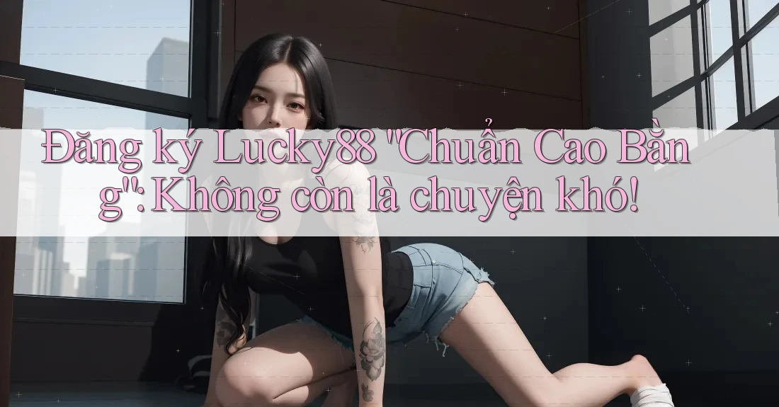 Đăng ký Lucky88 “Chuẩn Cao Bằng”: Không còn là chuyện khó!
