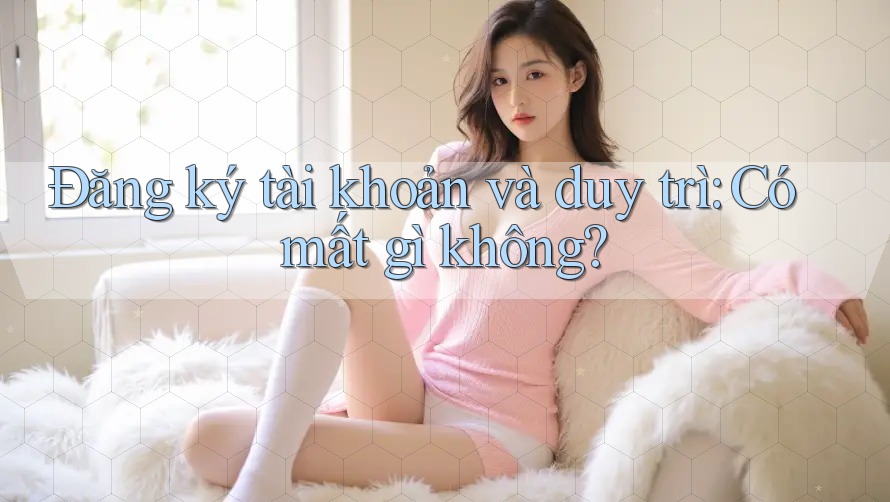 Đăng ký tài khoản và duy trì: Có mất gì không? Đăng ký tài khoản và duy trì: Có mất gì không?