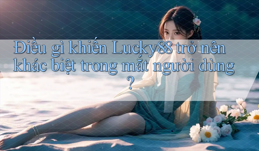 Điều gì khiến Lucky88 trở nên khác biệt trong mắt người dùng?