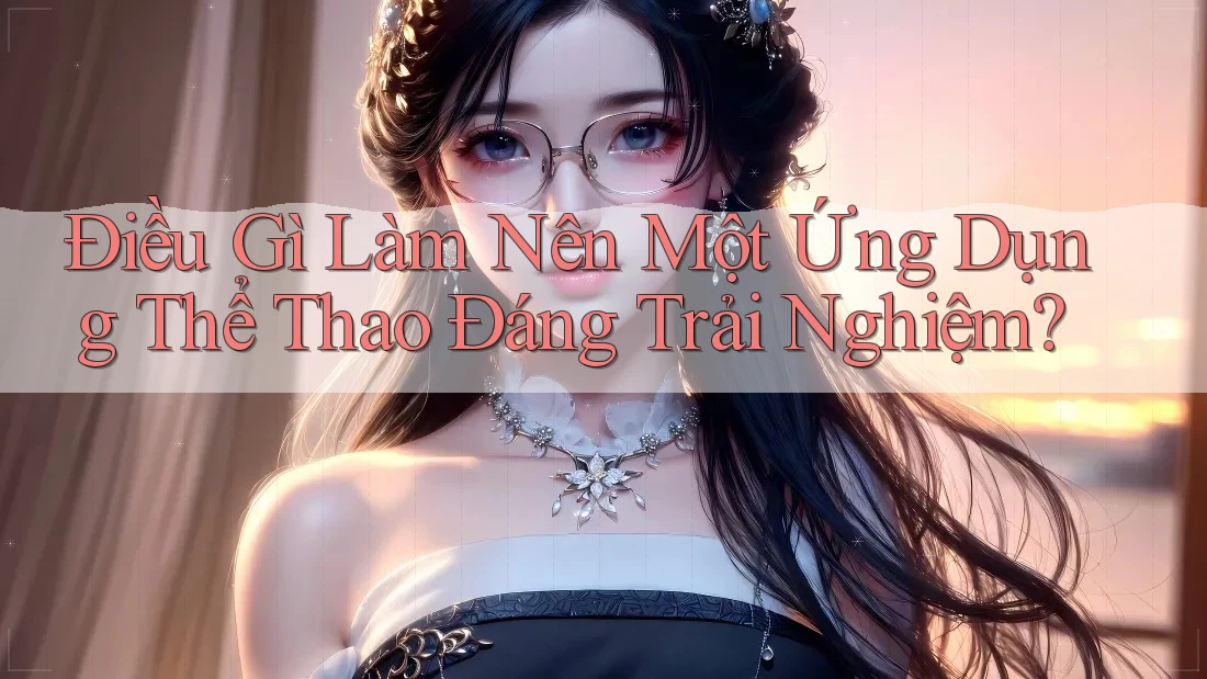 Điều Gì Làm Nên Một Ứng Dụng Thể Thao Đáng Trải Nghiệm?