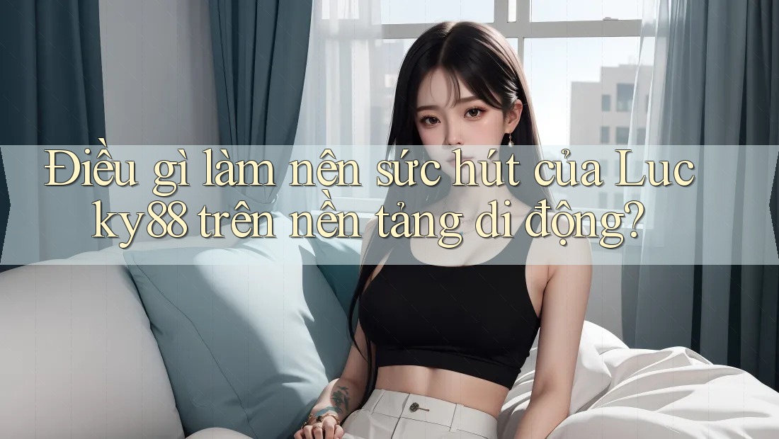 Điều gì làm nên sức hút của Lucky88 trên nền tảng di động?
