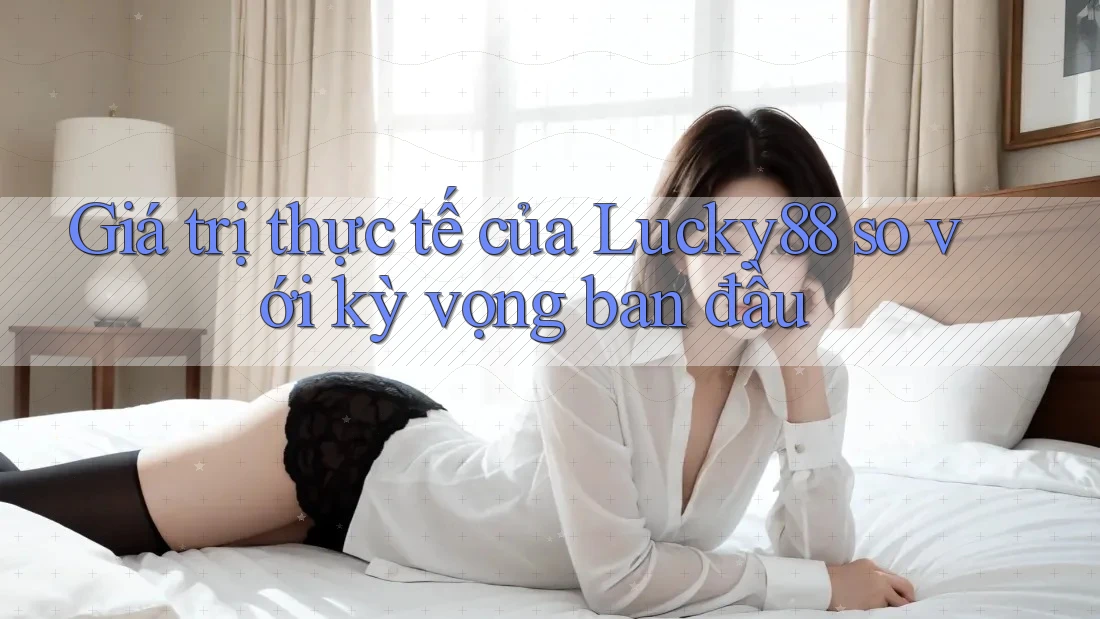 Giá trị thực tế của Lucky88 so với kỳ vọng ban đầu