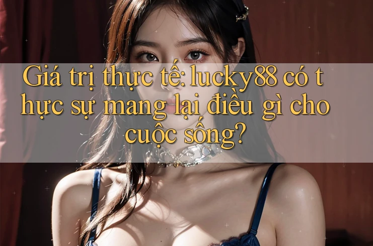 Giá trị thực tế: lucky88 có thực sự mang lại điều gì cho cuộc sống?