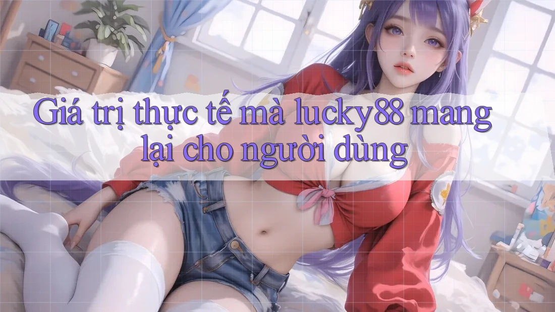 Giá trị thực tế mà lucky88 mang lại cho người dùng Giá trị thực tế mà lucky88 mang lại cho người dùng