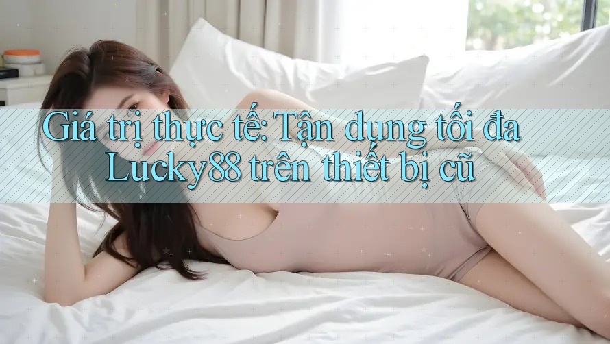 Giá trị thực tế: Tận dụng tối đa Lucky88 trên thiết bị cũ Giá trị thực tế: Tận dụng tối đa Lucky88 trên thiết bị cũ