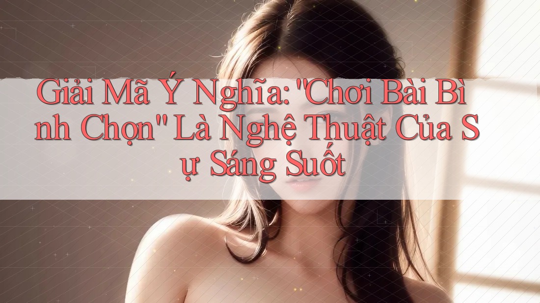 Giải Mã Ý Nghĩa: “Chơi Bài Bình Chọn” Là Nghệ Thuật Của Sự Sáng Suốt