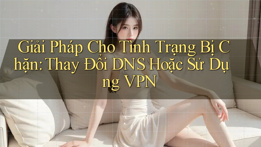 Giải Pháp Cho Tình Trạng Bị Chặn: Thay Đổi DNS Hoặc Sử Dụng VPN