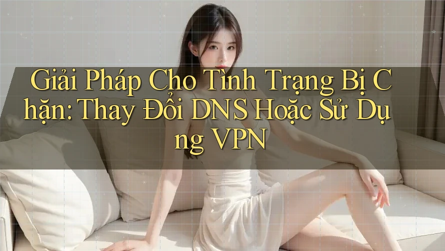 Giải Pháp Cho Tình Trạng Bị Chặn: Thay Đổi DNS Hoặc Sử Dụng VPN