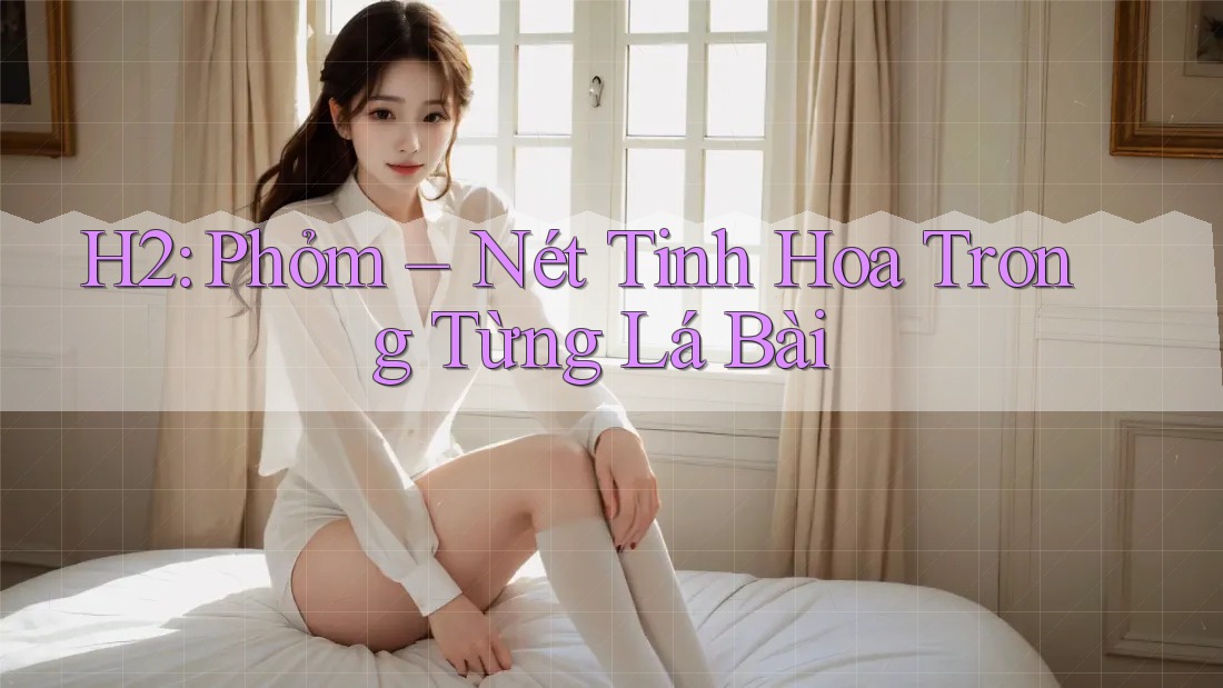H2: Phỏm – Nét Tinh Hoa Trong Từng Lá Bài H2: Phỏm – Nét Tinh Hoa Trong Từng Lá Bài
