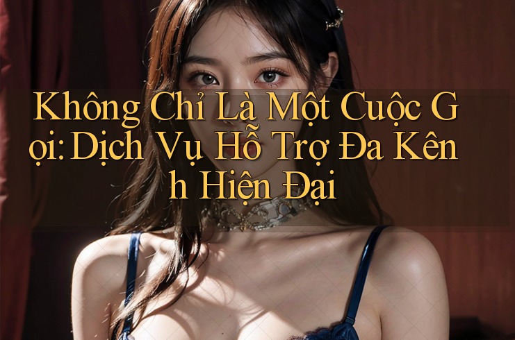 Không Chỉ Là Một Cuộc Gọi: Dịch Vụ Hỗ Trợ Đa Kênh Hiện Đại