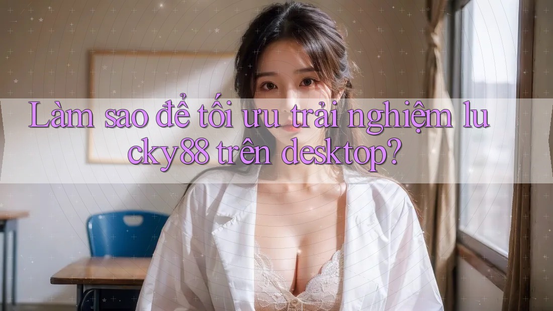 Làm sao để tối ưu trải nghiệm lucky88 trên desktop?