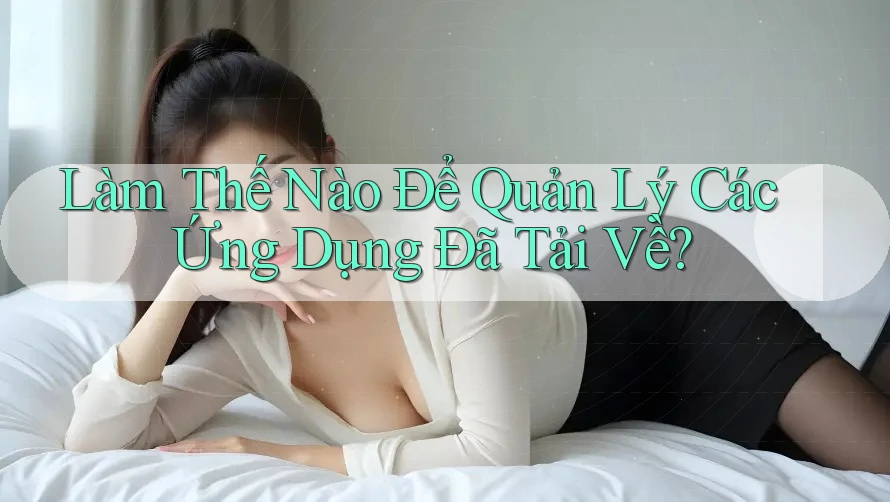 Làm Thế Nào Để Quản Lý Các Ứng Dụng Đã Tải Về? Làm Thế Nào Để Quản Lý Các Ứng Dụng Đã Tải Về?