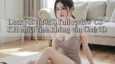 Lucky88 (2025) full review CSKH nhiệt tình không cần CMND