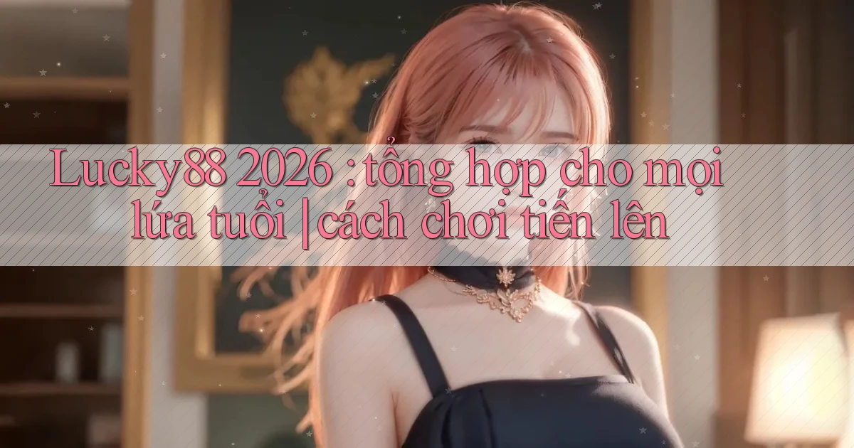 Lucky88 2026 tổng hợp cho mọi lứa tuổi cách chơi tiến lên