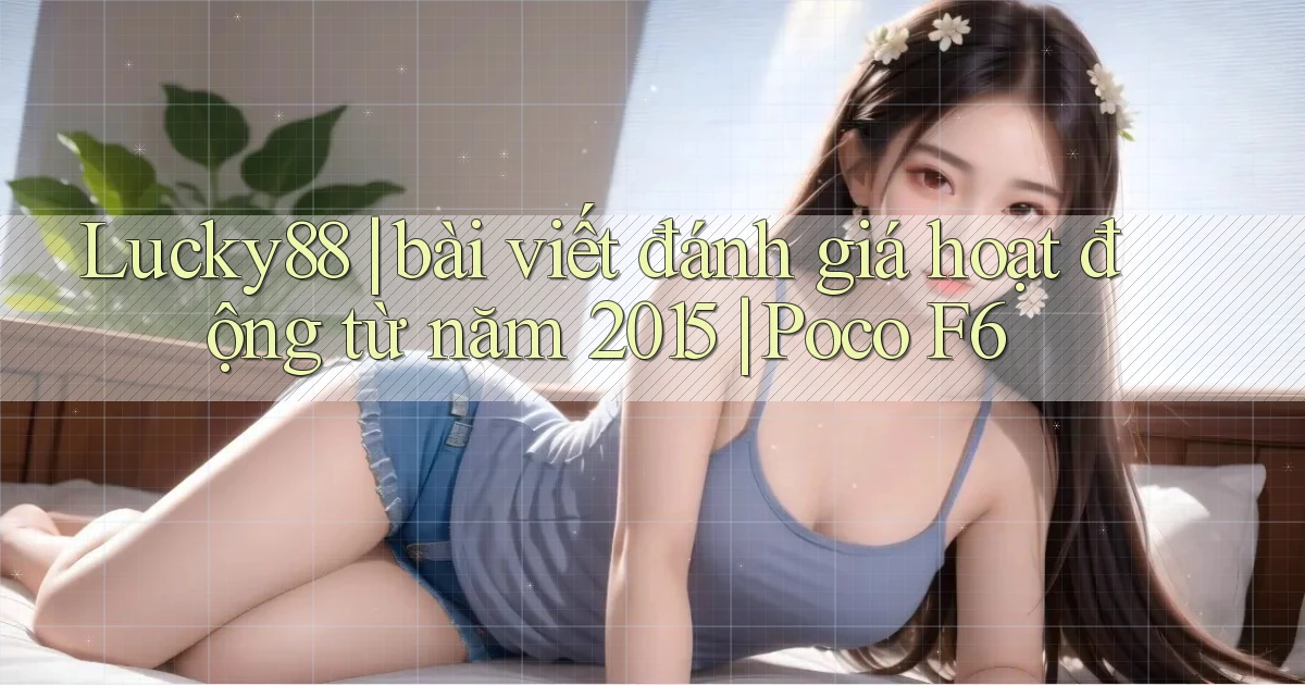 Lucky88 bài viết đánh giá hoạt động từ năm 2015 Poco F6