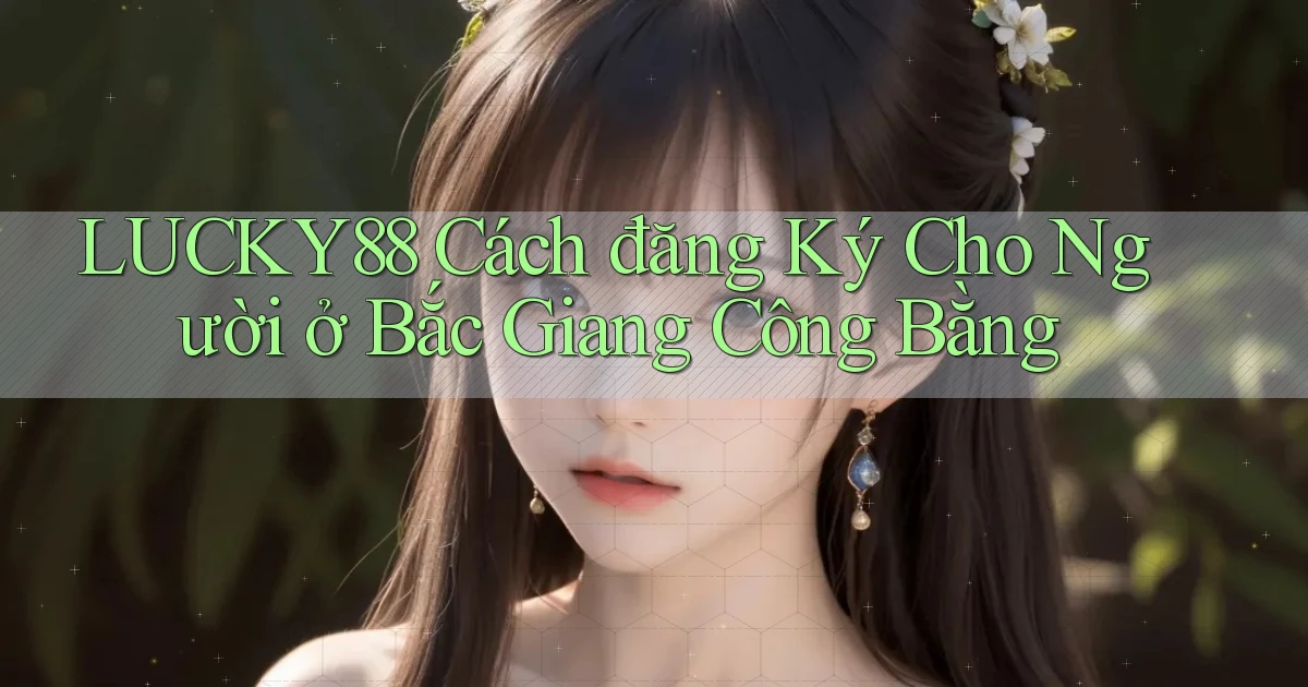 lucky88 cách đăng ký cho người ở Bắc Giang công bằng