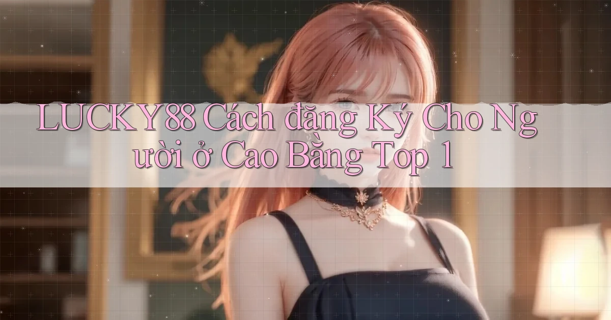 lucky88 cách đăng ký cho người ở Cao Bằng top 1