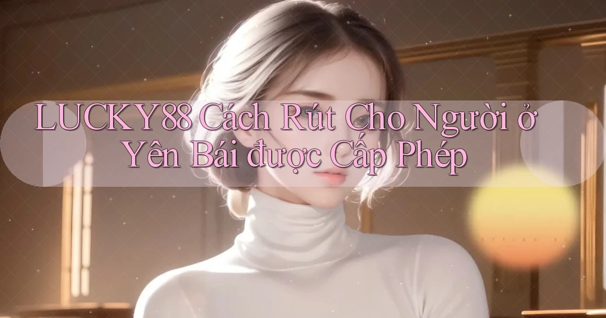 lucky88 cách rút cho người ở Yên Bái được cấp phép