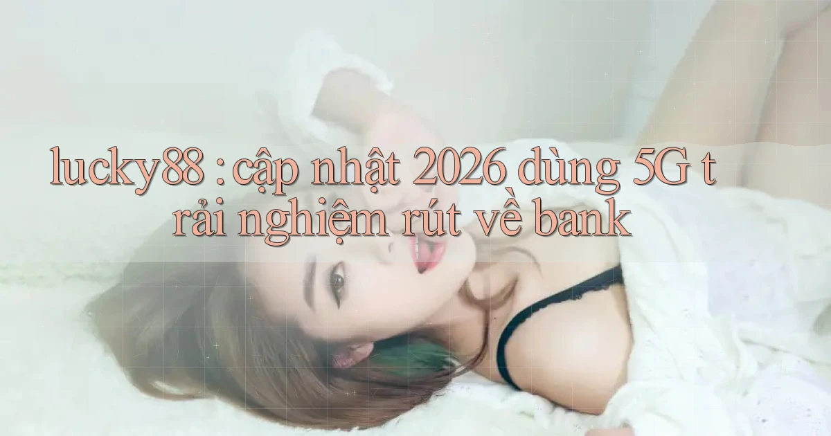 lucky88 cập nhật 2026 dùng 5G trải nghiệm rút về bank