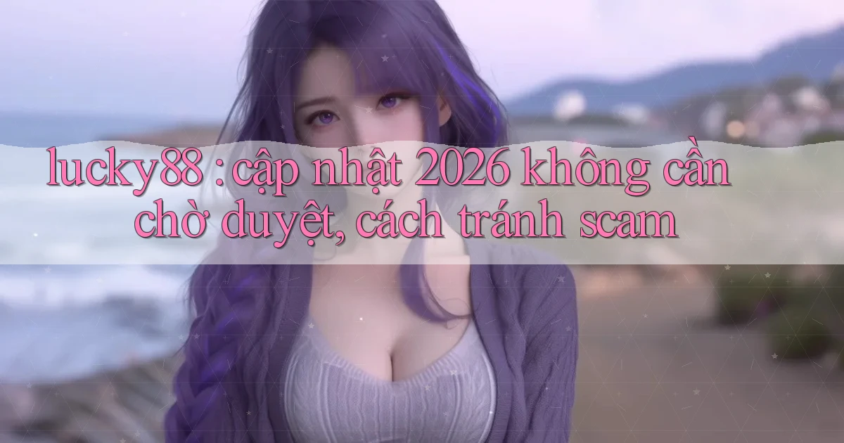 lucky88 cập nhật 2026 không cần chờ duyệt, cách tránh scam