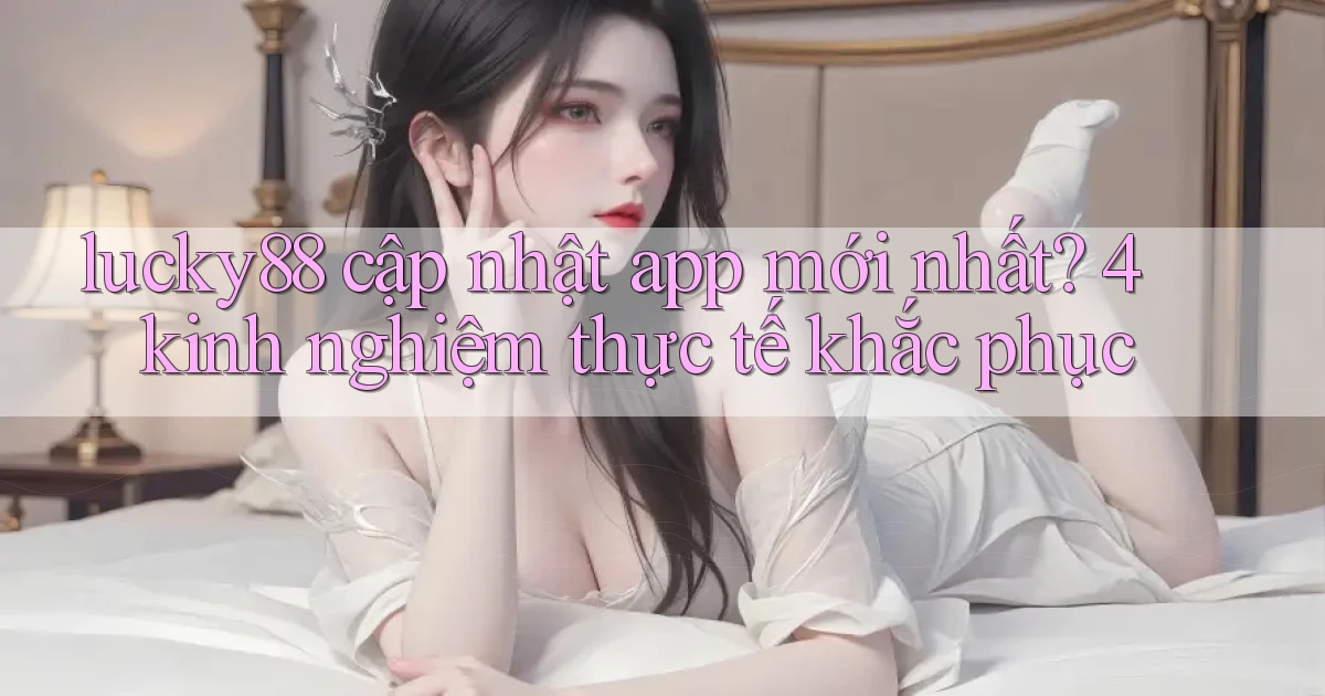 lucky88 cập nhật app mới nhất 4 kinh nghiệm thực tế khắc phục